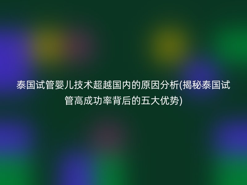 泰国试管婴儿技术超越国内的原因分析(揭秘泰国试管高成功率背后的五大优势)