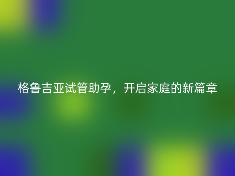 格鲁吉亚试管助孕，开启家庭的新篇章