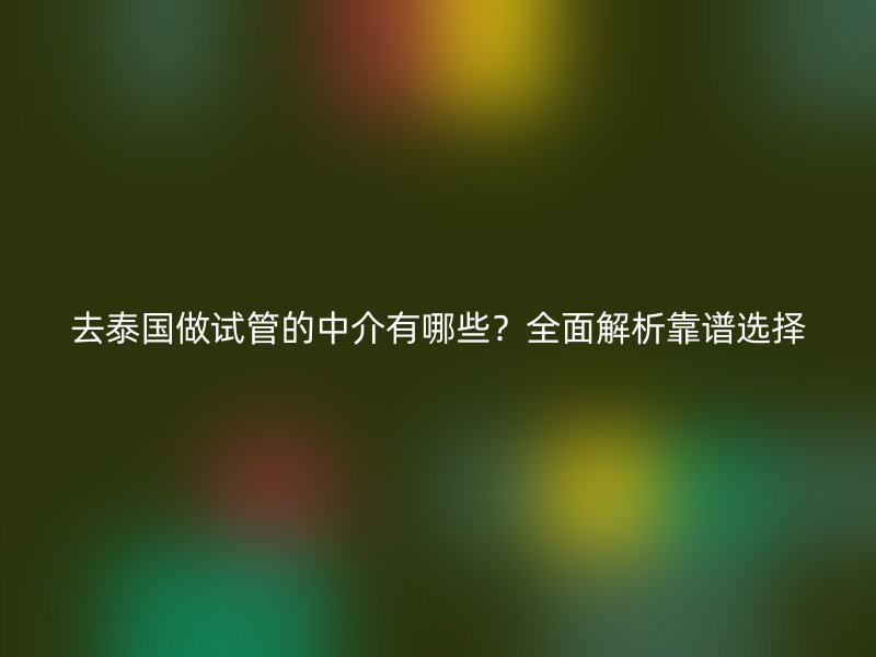 去泰国做试管的中介有哪些?全面解析靠谱选择