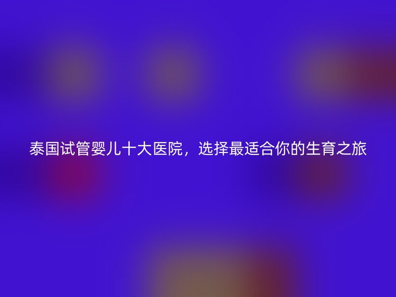 泰国试管婴儿十大医院，选择最适合你的生育之旅