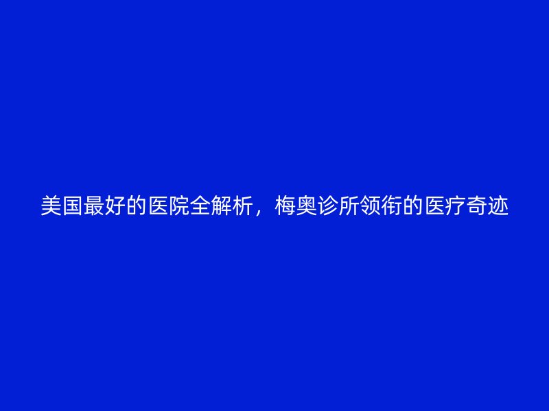 美国最好的医院全解析，梅奥诊所领衔的医疗奇迹