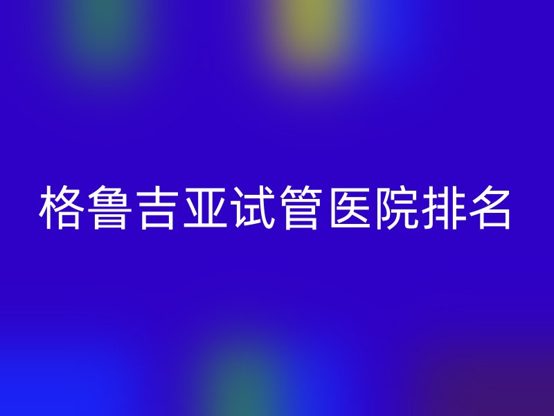 格鲁吉亚<a href='/' target='_blank'><u>试管医院</u></a>排名