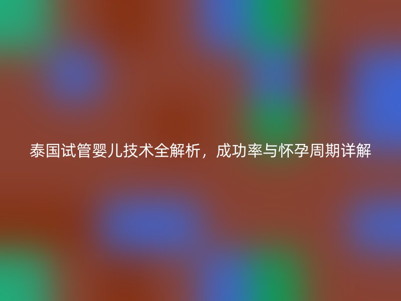 泰国试管婴儿技术全解析，成功率与怀孕周期详解