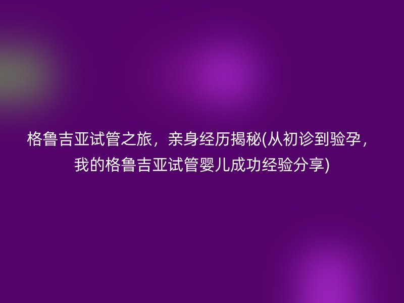 格鲁吉亚试管之旅，亲身经历揭秘(从初诊到验孕，我的格鲁吉亚试管婴儿成功经验分享)