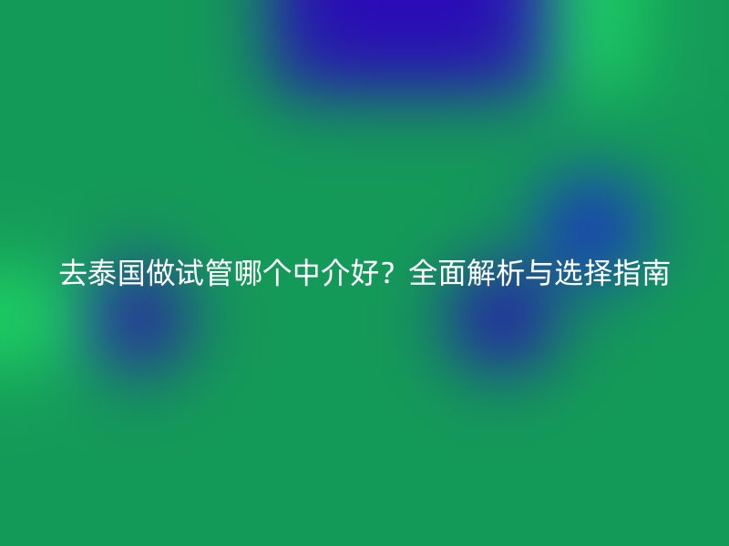 去泰国做试管哪个中介好？全面解析与选择指南