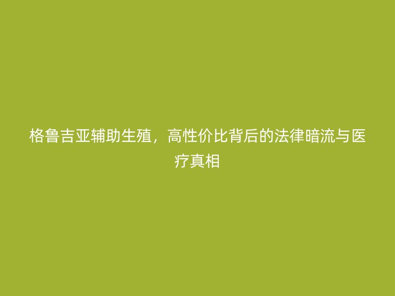 格鲁吉亚辅助生殖，高性价比背后的法律暗流与医疗真相