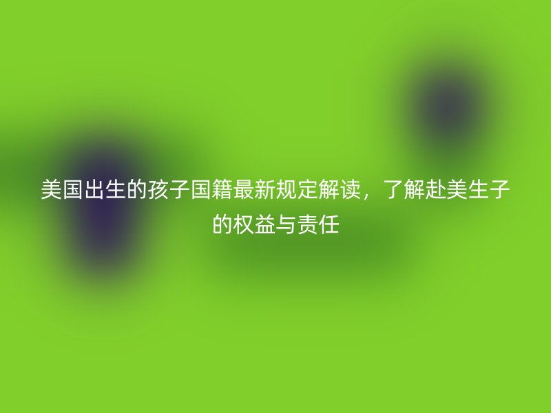 美国出生的孩子国籍最新规定解读，了解赴美生子的权益与责任