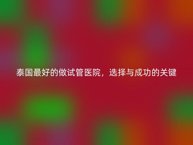 泰国最好的做试管医院，选择与成功的关键