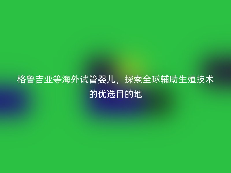 格鲁吉亚等海外试管婴儿，探索全球辅助生殖技术的优选目的地