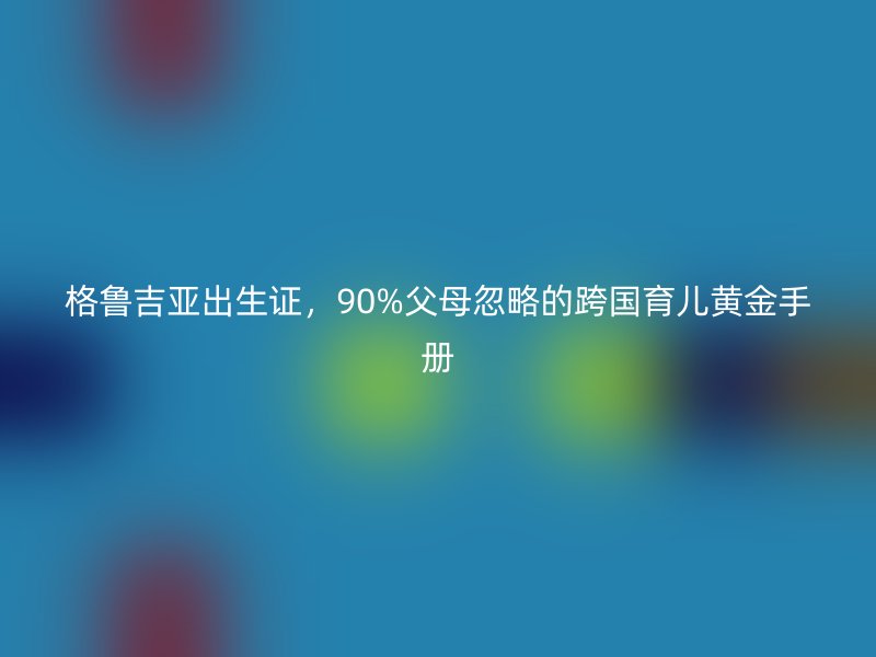 格鲁吉亚出生证，90%父母忽略的跨国育儿黄金手册