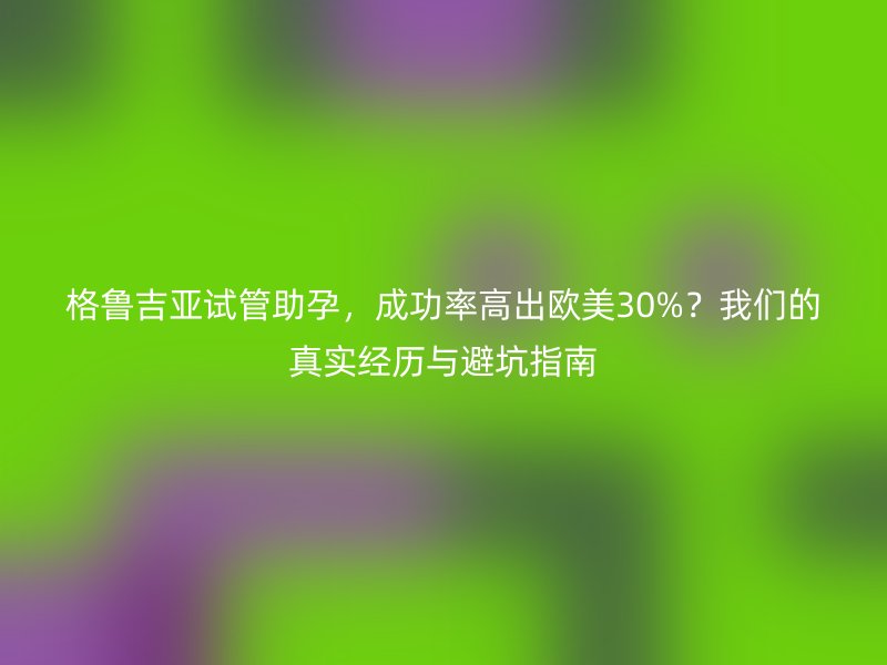 格鲁吉亚试管助孕，成功率高出欧美30%？我们的真实经历与避坑指南