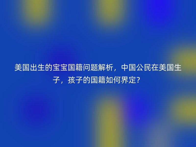 美国出生的宝宝国籍问题解析，中国公民在美国生子，孩子的国籍如何界定？