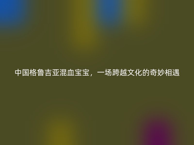 中国格鲁吉亚混血宝宝，一场跨越文化的奇妙相遇