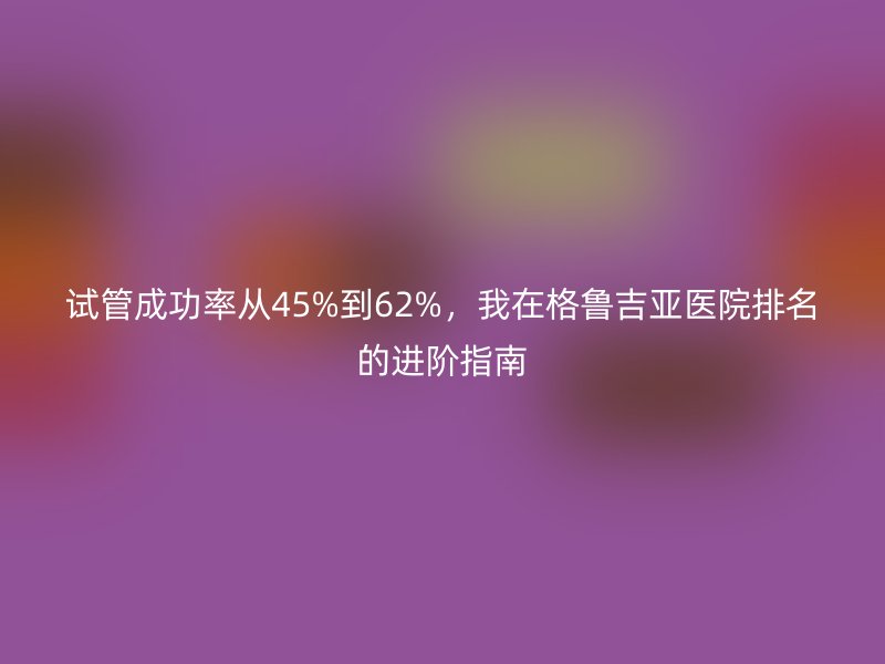试管成功率从45%到62%，我在格鲁吉亚医院排名的进阶指南