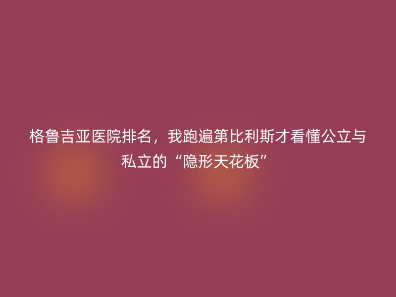 格鲁吉亚医院排名，我跑遍第比利斯才看懂公立与私立的“隐形天花板”