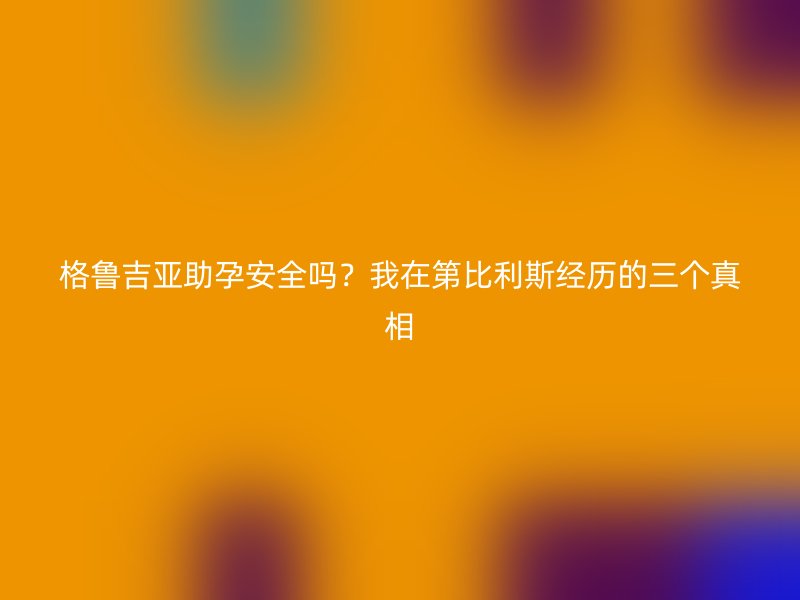 格鲁吉亚助孕安全吗？我在第比利斯经历的三个真相