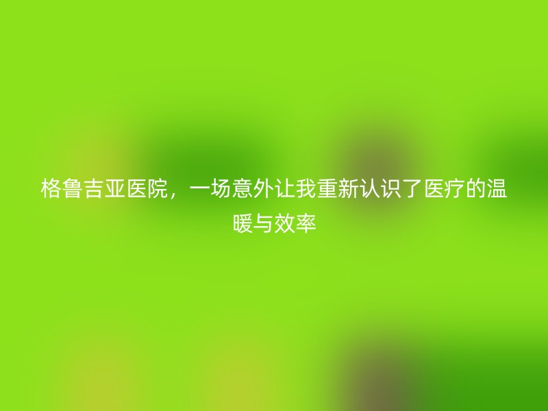 格鲁吉亚医院，一场意外让我重新认识了医疗的温暖与效率