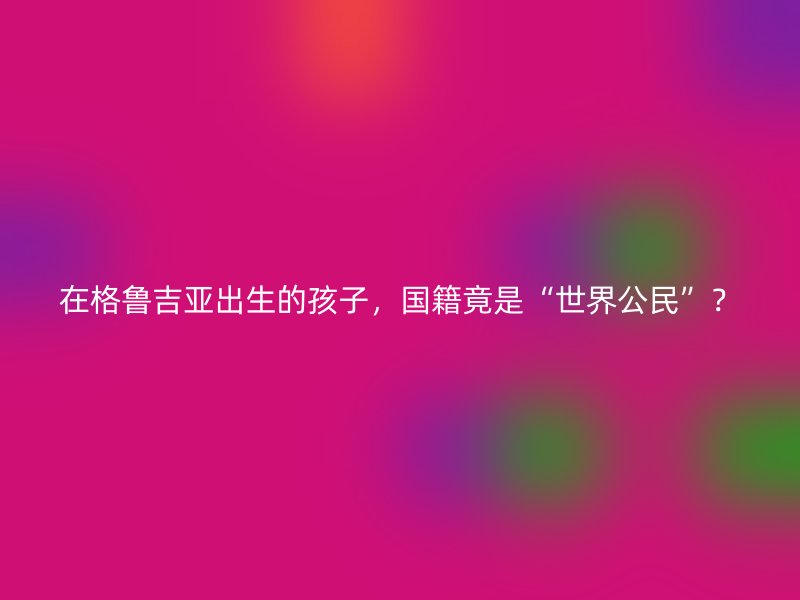 在格鲁吉亚出生的孩子，国籍竟是“世界公民”？