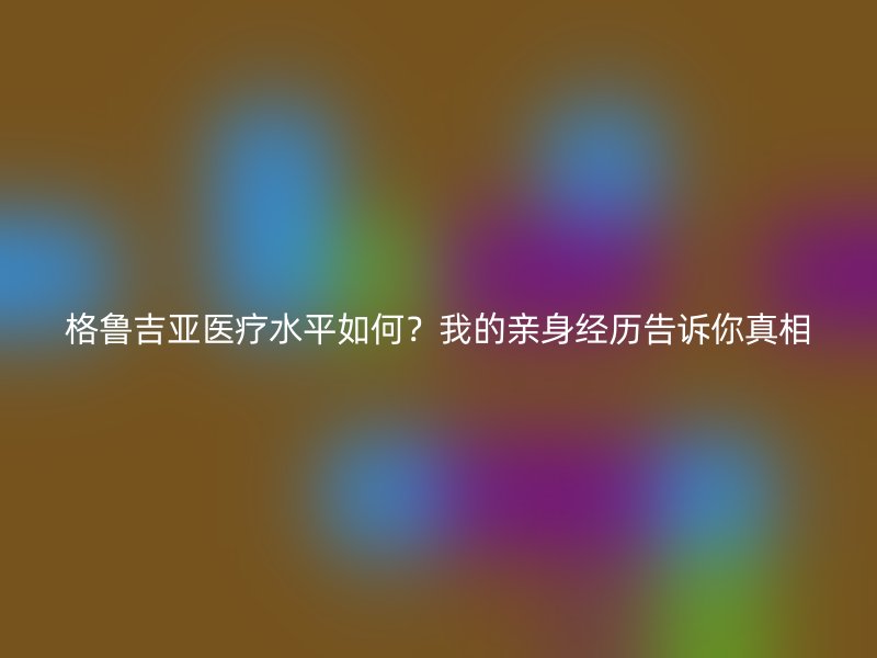 格鲁吉亚医疗水平如何？我的亲身经历告诉你真相