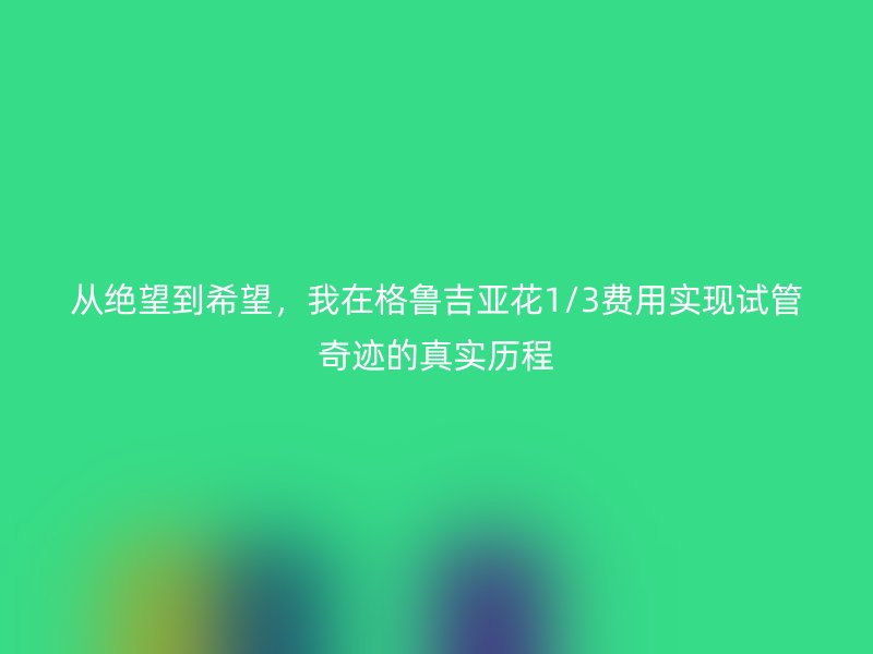 从绝望到希望，我在格鲁吉亚花1/3费用实现试管奇迹的真实历程