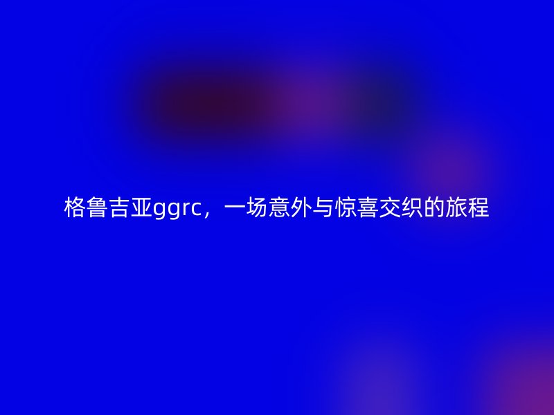 格鲁吉亚ggrc，一场意外与惊喜交织的旅程