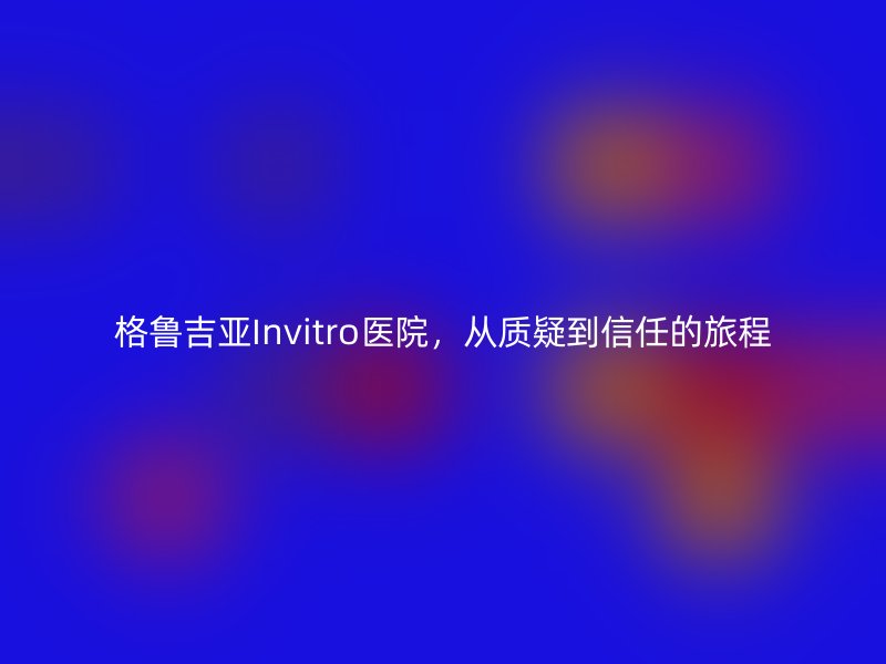 格鲁吉亚Invitro医院，从质疑到信任的旅程