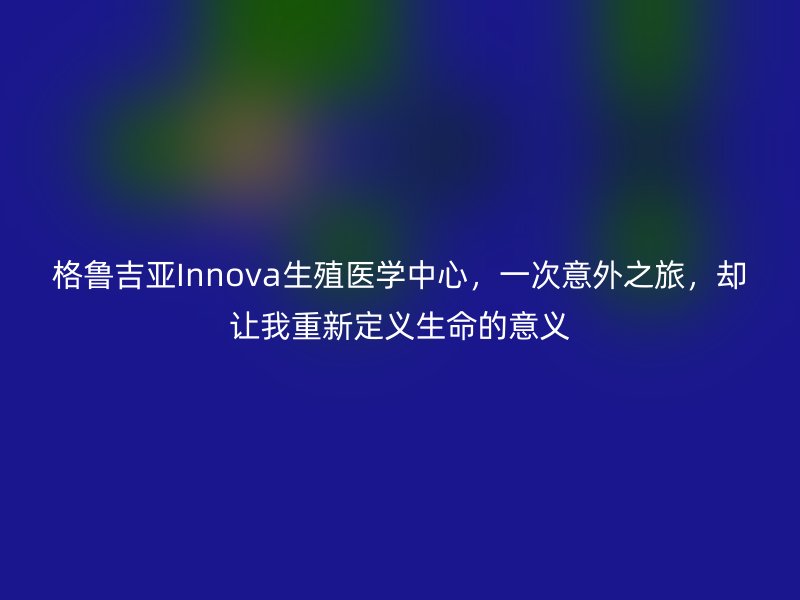 格鲁吉亚Innova生殖医学中心，一次意外之旅，却让我重新定义生命的意义