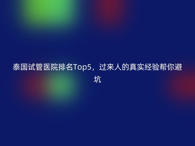 泰国试管医院排名Top5,过来人的真实经验帮你避坑