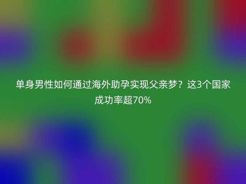单身男性如何通过海外助孕实现父亲梦？这3个国家成功率超70%