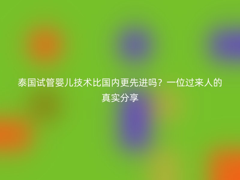 泰国试管婴儿技术比国内更先进吗?一位过来人的真实分享