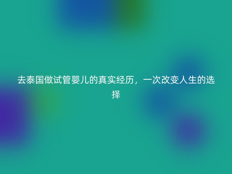 去泰国做试管婴儿的真实经历，一次改变人生的选择