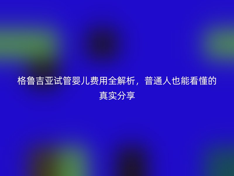 格鲁吉亚试管婴儿费用全解析，普通人也能看懂的真实分享