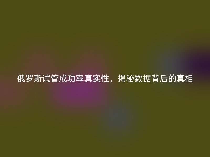俄罗斯试管成功率真实性,揭秘数据背后的真相