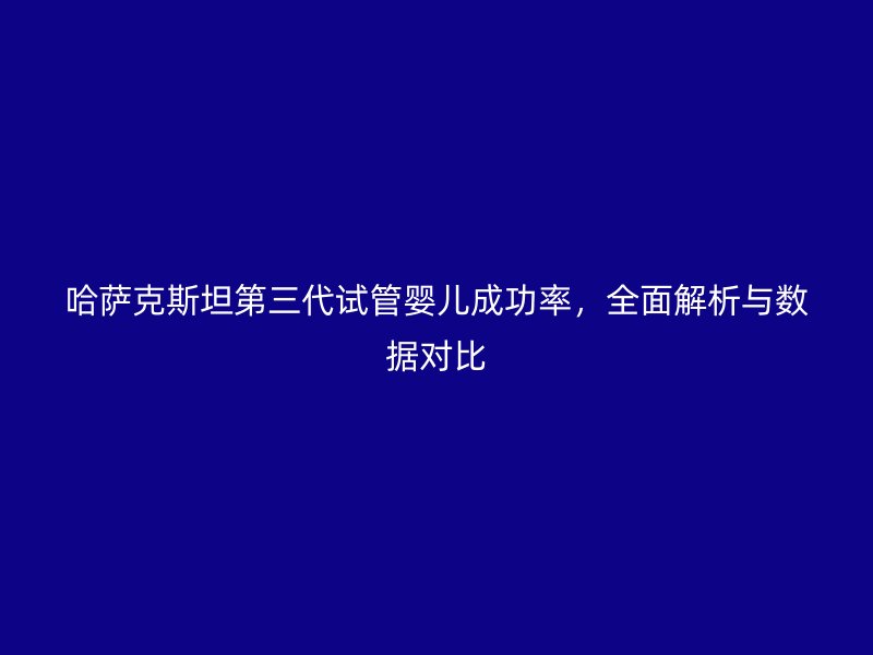哈萨克斯坦第三代试管婴儿成功率，全面解析与数据对比