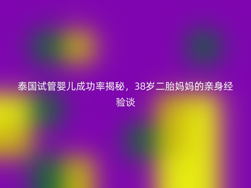泰国试管婴儿成功率揭秘,38岁二胎妈妈的亲身经验谈