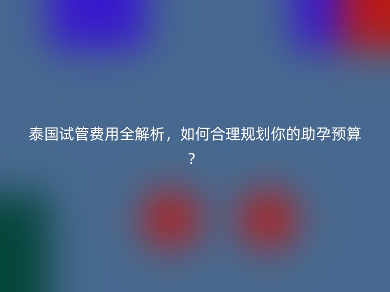 泰国<a href='/tags/12_1.html' target='_blank'><u>试管费用</u></a>全解析,如何合理规划你的助孕预算?