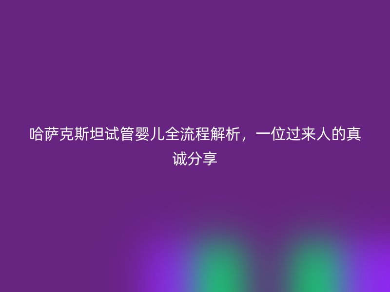 哈萨克斯坦试管婴儿全流程解析,一位过来人的真诚分享