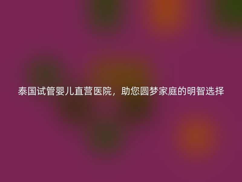 泰国试管婴儿直营医院,助您圆梦家庭的明智选择