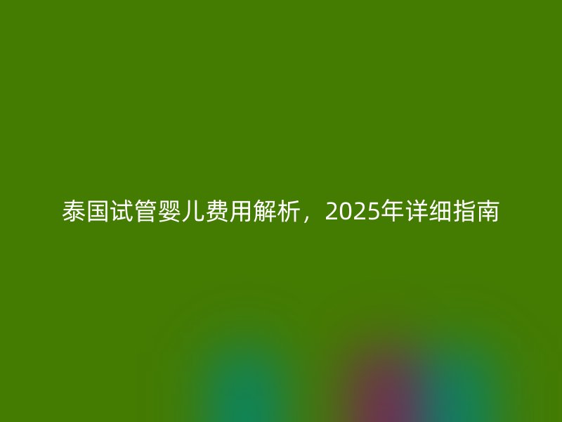 泰国试管婴儿费用解析，2025年详细指南