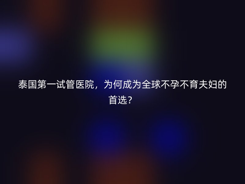 泰国第一试管医院,为何成为全球不孕不育夫妇的首选?
