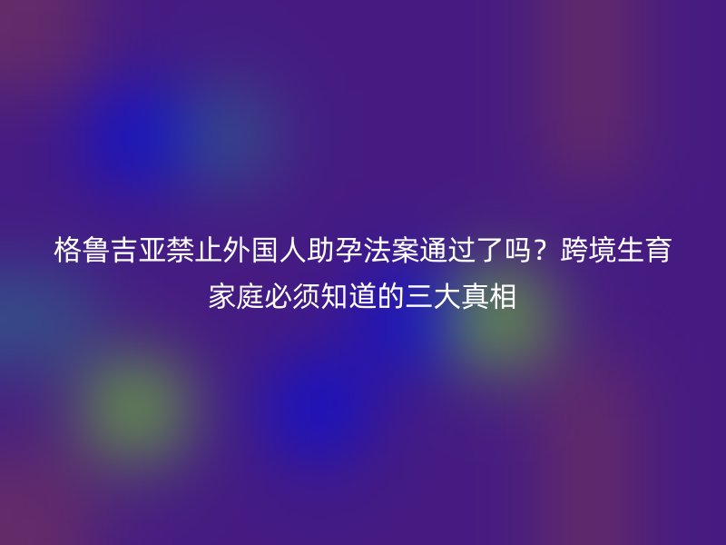 格鲁吉亚禁止外国人助孕法案通过了吗?跨境生育家庭必须知道的三大真相