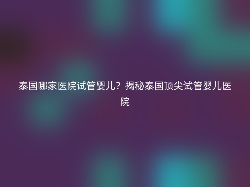 泰国哪家医院试管婴儿?揭秘泰国顶尖试管婴儿医院