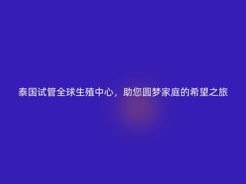 泰国试管全球生殖中心，助您圆梦家庭的希望之旅