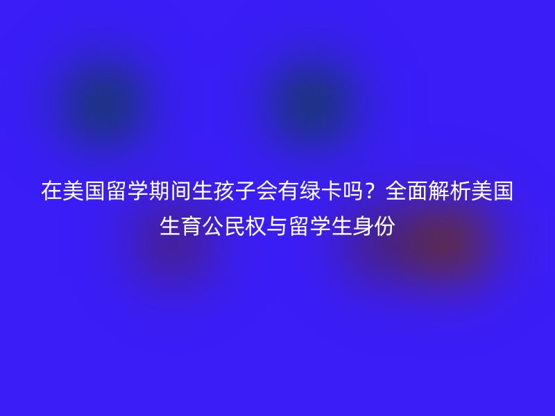 在美国留学期间生孩子会有绿卡吗？全面解析美国生育公民权与留学生身份