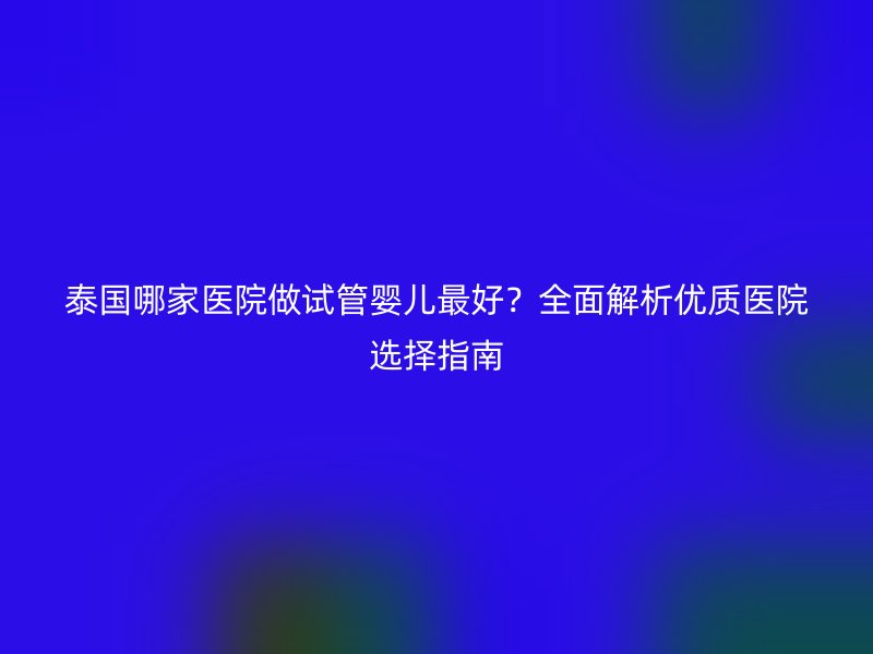 泰国哪家医院做试管婴儿最好?全面解析优质医院选择指南