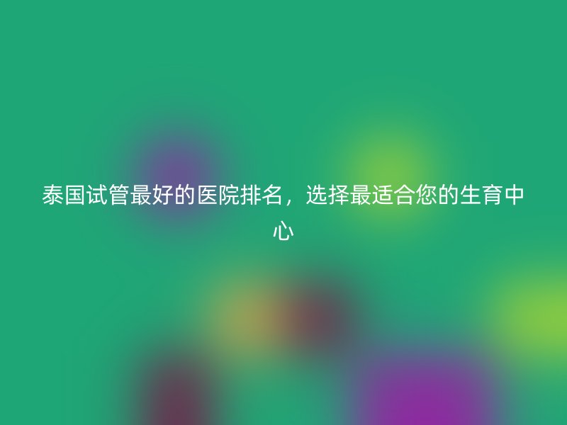 泰国试管最好的医院排名,选择最适合您的生育中心