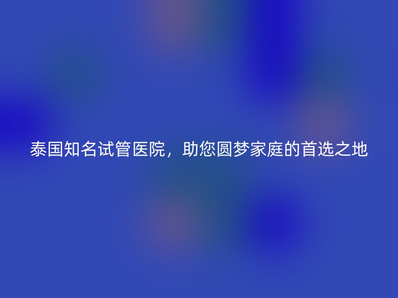 泰国知名试管医院,助您圆梦家庭的首选之地