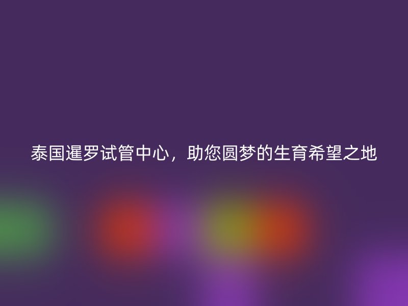 泰国暹罗试管中心,助您圆梦的生育希望之地