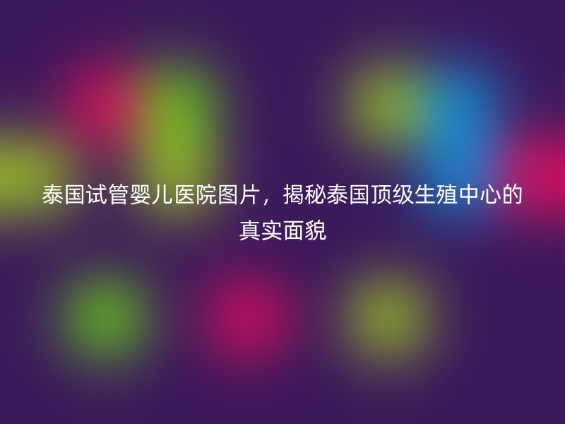 泰国试管婴儿医院图片,揭秘泰国顶级生殖中心的真实面貌