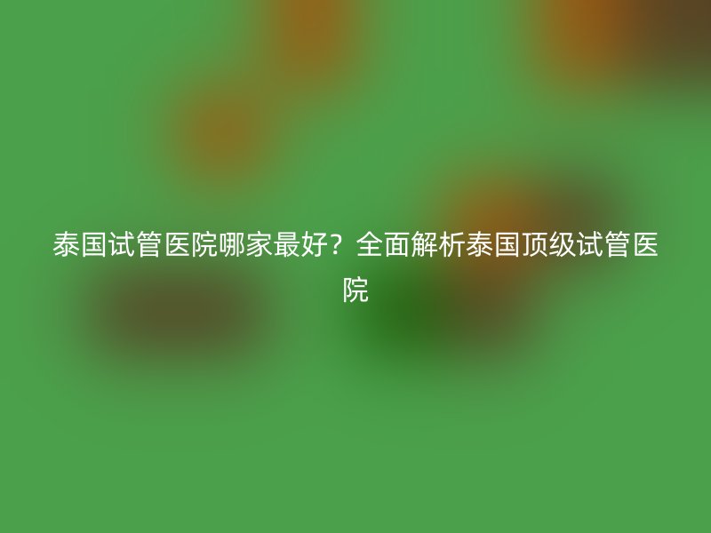 泰国试管医院哪家最好？全面解析泰国顶级试管医院